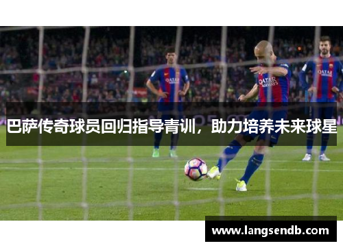 巴萨传奇球员回归指导青训，助力培养未来球星