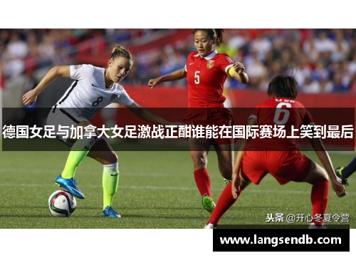 德国女足与加拿大女足激战正酣谁能在国际赛场上笑到最后
